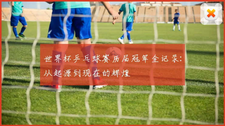 世界杯乒乓球赛历届冠军全记录：从起源到现在的辉煌