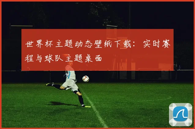 世界杯主题动态壁纸下载：实时赛程与球队主题桌面