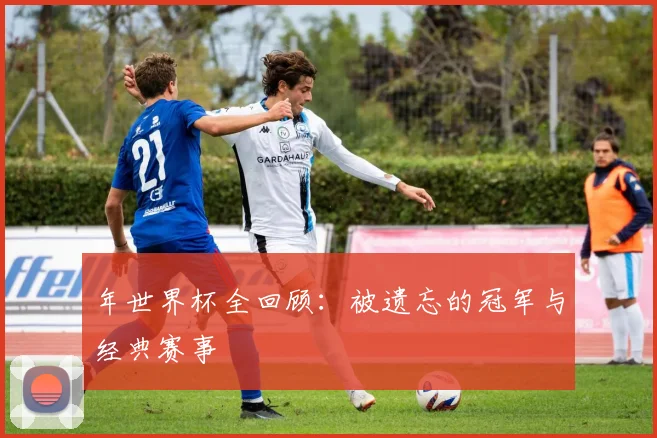 年世界杯全回顾：被遗忘的冠军与经典赛事