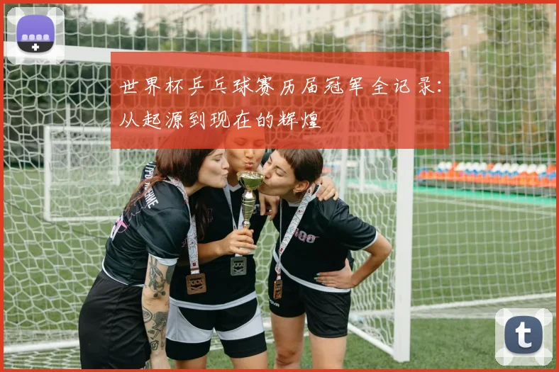 世界杯乒乓球赛历届冠军全记录：从起源到现在的辉煌