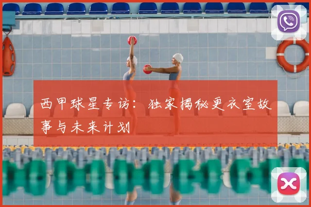 西甲球星专访：独家揭秘更衣室故事与未来计划