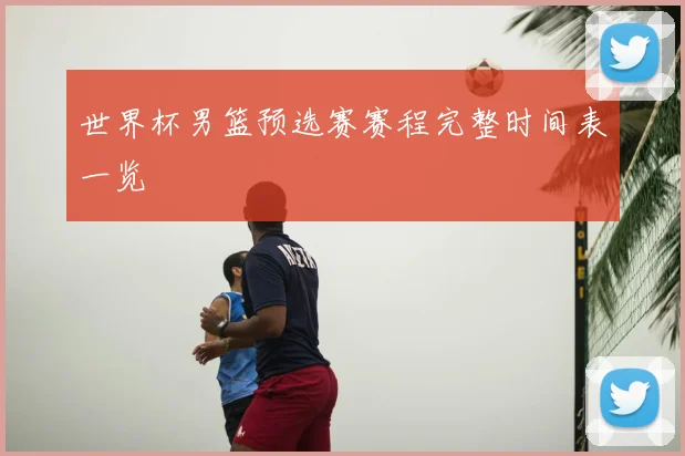 世界杯男篮预选赛赛程完整时间表一览