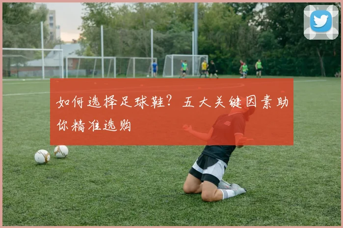 如何选择足球鞋？五大关键因素助你精准选购