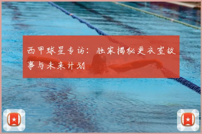 西甲球星专访：独家揭秘更衣室故事与未来计划