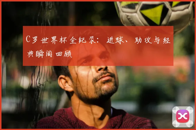 C罗世界杯全纪录：进球、助攻与经典瞬间回顾