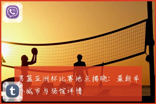 男篮亚洲杯比赛地点揭晓：最新举办城市与场馆详情