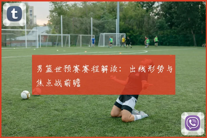 男篮世预赛赛程解读：出线形势与焦点战前瞻